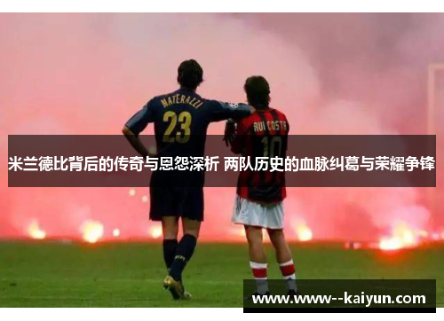 米兰德比背后的传奇与恩怨深析 两队历史的血脉纠葛与荣耀争锋