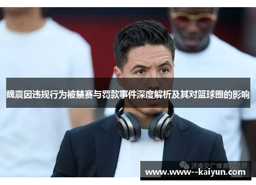 魏震因违规行为被禁赛与罚款事件深度解析及其对篮球圈的影响