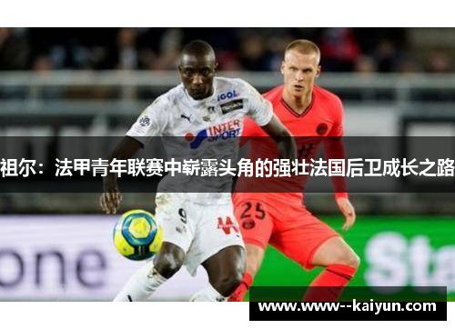 祖尔：法甲青年联赛中崭露头角的强壮法国后卫成长之路