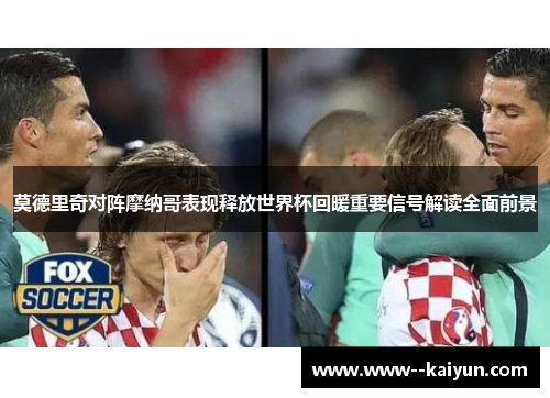 莫德里奇对阵摩纳哥表现释放世界杯回暖重要信号解读全面前景