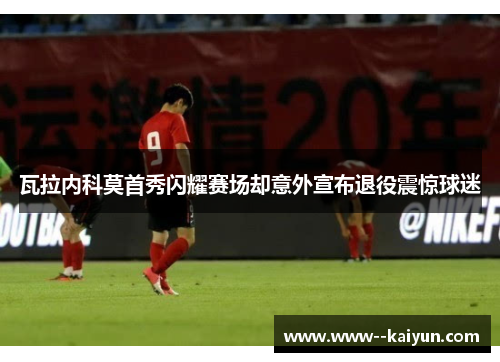 瓦拉内科莫首秀闪耀赛场却意外宣布退役震惊球迷 瓦拉内科莫首秀闪耀赛场却意外宣布退役震惊球迷