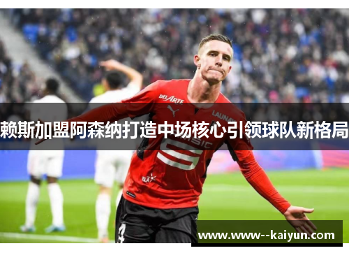 赖斯加盟阿森纳打造中场核心引领球队新格局