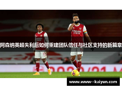 阿森纳英超失利后如何重建团队信任与社区支持的新篇章