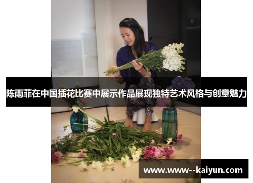 陈雨菲在中国插花比赛中展示作品展现独特艺术风格与创意魅力