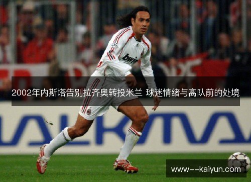 2002年内斯塔告别拉齐奥转投米兰 球迷情绪与离队前的处境 2002年内斯塔告别拉齐奥转投米兰 球迷情绪与离队前的处境